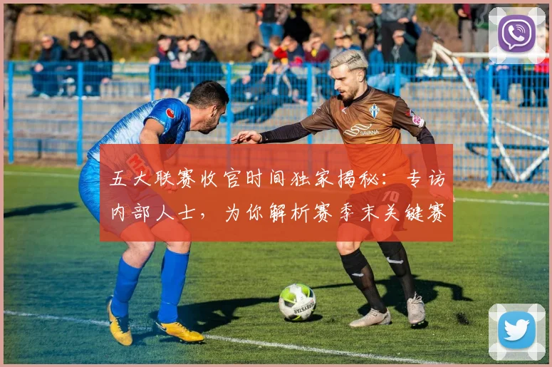 五大联赛收官时间独家揭秘:专访内部人士,为你解析赛季末关键赛程