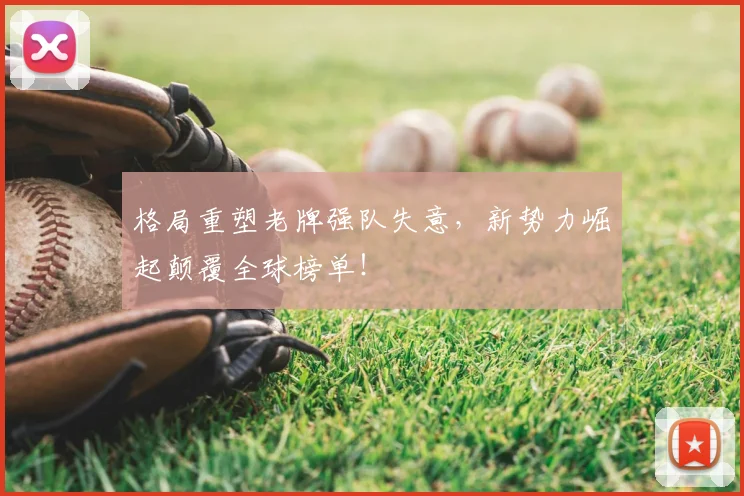 格局重塑老牌强队失意,新势力崛起颠覆全球榜单!