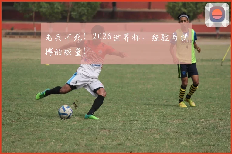 老兵不死!2026世界杯,经验与拼搏的较量!