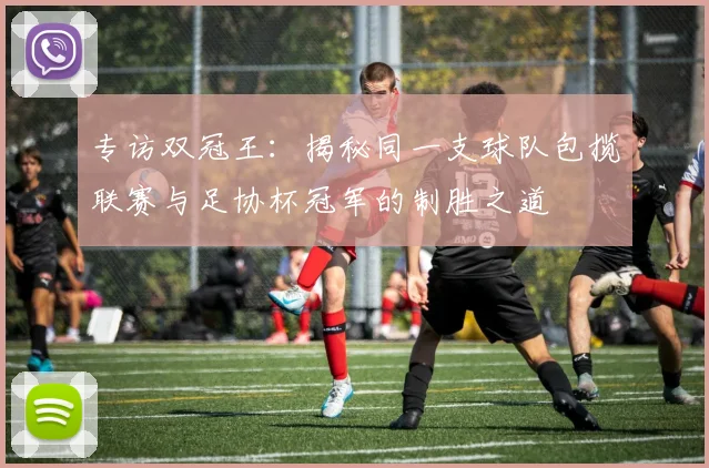 专访双冠王:揭秘同一支球队包揽联赛与足协杯冠军的制胜之道