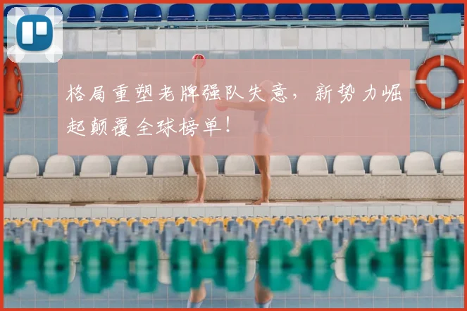 格局重塑老牌强队失意,新势力崛起颠覆全球榜单!